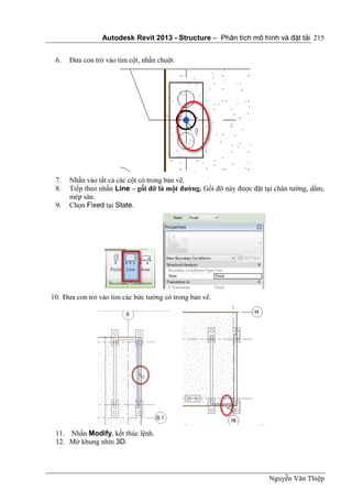 Autodesk Revit 2013 - Structure – Phân tích mô hình và đặt tải
Nguyễn Văn Thiệp
215
6. Đưa con trỏ vào tim cột, nhấn chuột.
7. Nhấn vào tất cả các cột có trong bản vẽ.
8. Tiếp theo nhấn Line – gối đỡ là một đường. Gối đỡ này được đặt tại chân tường, dầm,
mép sàn.
9. Chọn Fixed tại State.
10. Đưa con trỏ vào tim các bức tường có trong bản vẽ.
11. Nhấn Modify, kết thúc lệnh.
12. Mở khung nhìn 3D.
 