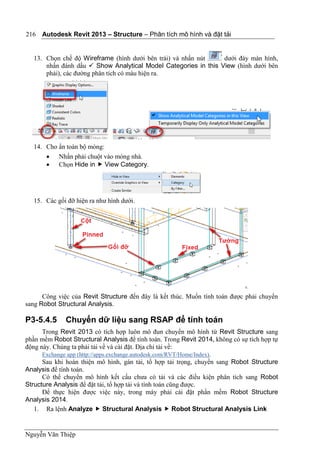 Autodesk Revit 2013 – Structure – Phân tích mô hình và đặt tải
Nguyễn Văn Thiệp
216
13. Chọn chế độ Wireframe (hình dưới bên trái) và nhấn nút dưới đáy màn hình,
nhấn đánh dấu  Show Analytical Model Categories in this View (hình dưới bên
phải), các đường phân tích có màu hiện ra.
14. Cho ẩn toàn bộ móng:
 Nhấn phải chuột vào móng nhà.
 Chọn Hide in  View Category.
15. Các gối đỡ hiện ra như hình dưới.
Công việc của Revit Structure đến đây là kết thúc. Muốn tính toán được phải chuyển
sang Robot Structural Analysis.
P3-5.4.5 Chuyển dữ liệu sang RSAP để tính toán
Trong Revit 2013 có tích hợp luôn mô đun chuyển mô hình từ Revit Structure sang
phần mềm Robot Structural Analysis để tính toán. Trong Revit 2014, không có sự tích hợp tự
động này. Chúng ta phải tải về và cài đặt. Địa chỉ tải về:
Exchange app (http://apps.exchange.autodesk.com/RVT/Home/Index).
Sau khi hoàn thiện mô hình, gán tải, tổ hợp tải trọng, chuyển sang Robot Structure
Analysis để tính toán.
Có thể chuyển mô hình kết cấu chưa có tải và các điều kiện phân tích sang Robot
Structure Analysis để đặt tải, tổ hợp tải và tính toán cũng được.
Để thực hiện được việc này, trong máy phải cài đặt phần mềm Robot Structure
Analysis 2014.
1. Ra lệnh Analyze  Structural Analysis  Robot Structural Analysis Link
 