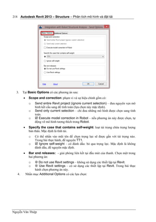 Autodesk Revit 2013 – Structure – Phân tích mô hình và đặt tải
Nguyễn Văn Thiệp
218
3. Tại Basic Options có các phương án sau:
 Scope and correction: phạm vi và sự hiệu chỉnh gồm có:
o Send entire Revit project (ignore current selection) – đưa nguyên vẹn mô
hình kết cấu sang để tính toán (lựa chọn này mặc định).
o Send only current selection – chỉ đưa những mô hình được chọn sang tính
toán.
o  Execute model correction in Robot – nếu phương án này được chọn, tự
động vẽ mô hình tương thích trong Robot.
 Specify the case that contains self-weight: loạt tải trọng chứa trọng lượng
bản thân. Mặc định là tĩnh tải.
o Có thể nhấn vào mũi tên để chọn trọng lực sẽ được gắn với tải trọng nào.
Trong bài thực hành, để nguyên TT1.
o  Ignore self-weight – có đánh dấu: bỏ qua trọng lực. Mặc định là không
đánh dấu, để nguyên mặc định.
 Bar end releases: - giải phóng liên kết tại đầu mút của thanh. Chọn một trong
hai phương án:
o  Do not use Revit settings – không sử dụng các thiết lập tại Revit.
o  Use Revit settings – có sử dụng các thiết lập tại Revit. Trong bài thực
hành chọn phương án này.
4. Nhấn mục Additional Options có các lựa chọn:
 