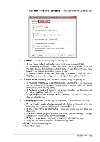 Autodesk Revit 2013 - Structure – Phân tích mô hình và đặt tải
Nguyễn Văn Thiệp
219
 Materials – vật liệu, chọn một trong các phương án:
o  Use Robot default materials – dùng vật liệu mặc định của Robot.
o  Define new materials in Robot – tạo vật liệu mới trong Robot với các đặc
tính nhận dạng đã định nghĩa trong Revit (dùng vật liệu được định nghĩa trong
Revit). Trong bài thực hành, chọn phương án này.
o  Select material of the best matching parameters – chọn vật liệu từ
Robot có các thông số phù hợp nhất với vật liệu đã định nghĩa tại Revit.
 Curtain walls: các tường kính vách kính, chọn một trong các phương án:
o  Analytical model only (no system panels, no mullions) – chỉ chuyển các
mô hình phân tích (không có các tấm panel ghép, không có chấn song). Trong
bài thực hành, chọn phương án này.
o  Analytical model and mullions (no system panels) – mô hình phân tích
có chấn song (không có các tấm panel ghép).
o  System panels and mullions (detailed model) – mô hình là các tấm panel
ghép với các chấn song .
 Transfer (optionally): các phương án chuyển đổi, có thể nhấn đánh dấu tùy ý:
o  Use drawing model offsets as analytical – đường vẽ bằng cách offset trên
thanh cũng được xem như mô hình phân tích trong Robot.
o  Use Plan views as backrounds – dùng các khung nhìn mặt bằng làm
phông nền.
o  Reinforcement projects (beams, columns, spread footings) – chuyển
cốt thép được khởi tạo trong Revit sang Robot.
o  Steel connections – chuyển cả các mooie liên kết của khung thép.
o Trong bài thực hành, không đánh dấu chon phương án nào.
5. Nhấn OK, kết thúc chọn phương án.
6. Trở lại hộp thoại trước.
 