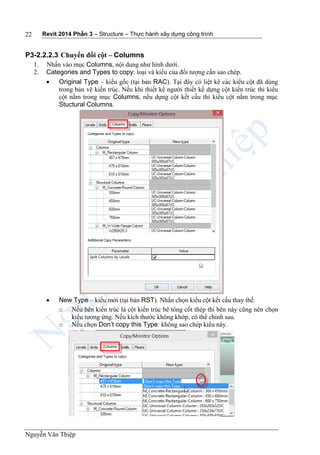 Revit 2014 Phần 3 – Structure – Thực hành xây dựng công trình
Nguyễn Văn Thiệp
22
P3-2.2.2.3 Chuyển đổi cột – Columns
1. Nhấn vào mục Columns, nội dung như hình dưới.
2. Categories and Types to copy: loại và kiểu của đối tượng cần sao chép.
 Original Type – kiểu gốc (tại bản RAC). Tại đây có liệt kê các kiểu cột đã dùng
trong bản vẽ kiến trúc. Nếu khi thiết kế người thiết kế dựng cột kiến trúc thì kiểu
cột nằm trong mục Columns, nếu dựng cột kết cấu thì kiểu cột nằm trong mục
Stuctural Columns.
 New Type – kiểu mới (tại bản RST). Nhấn chọn kiểu cột kết cấu thay thế.
o Nếu bên kiến trúc là cột kiến trúc bê tông cốt thép thì bên này cũng nên chọn
kiểu tương ứng. Nếu kích thước không khớp, có thể chỉnh sau.
o Nếu chọn Don’t copy this Type: không sao chép kiểu này.
 