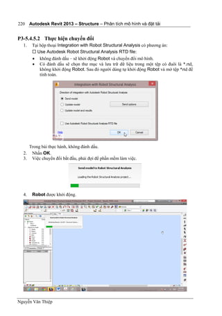 Autodesk Revit 2013 – Structure – Phân tích mô hình và đặt tải
Nguyễn Văn Thiệp
220
P3-5.4.5.2 Thực hiện chuyển đổi
1. Tại hộp thoại Integration with Robot Structural Analysis có phương án:
 Use Autodesk Robot Structural Analysis RTD file:
 không đánh dấu – sẽ khởi động Robot và chuyển đổi mô hình.
 Có đánh dấu sẽ chọn thư mục và lưu trữ dữ liệu trong một tệp có đuôi là *.rtd,
không khởi động Robot. Sau đó người dùng tự khởi động Robot và mở tệp *rtd để
tính toán.
Trong bài thực hành, không đánh dấu.
2. Nhấn OK.
3. Việc chuyển đổi bắt đầu, phải đợi để phần mềm làm việc.
4. Robot được khởi động.
 