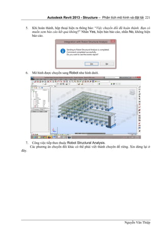 Autodesk Revit 2013 - Structure – Phân tích mô hình và đặt tải
Nguyễn Văn Thiệp
221
5. Khi hoàn thành, hộp thoại hiện ra thông báo: “Việc chuyển đổi đã hoàn thành. Bạn có
muốn xem báo cáo kết quả không?” Nhấn Yes, hiện bản báo cáo, nhấn No, không hiện
báo cáo.
6. Mô hình được chuyển sang Robot như hình dưới.
7. Công việc tiếp theo thuộc Robot Structural Analysis.
Các phương án chuyển đổi khác có thể phải viết thành chuyên để riêng. Xin dừng lại ở
đây.
 