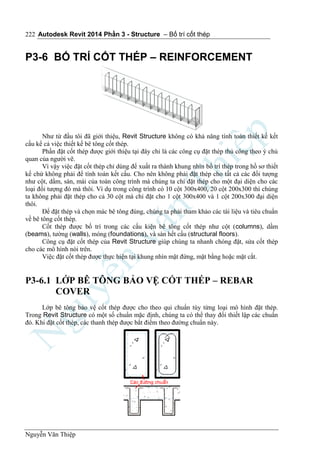 Autodesk Revit 2014 Phần 3 - Structure – Bố trí cốt thép
Nguyễn Văn Thiệp
222
P3-6 BỐ TRÍ CỐT THÉP – REINFORCEMENT
Như từ đầu tôi đã giới thiệu, Revit Structure không có khả năng tính toán thiết kế kết
cấu kể cả việc thiết kế bê tông cốt thép.
Phần đặt cốt thép được giới thiệu tại đây chỉ là các công cụ đặt thép thủ công theo ý chủ
quan của người vẽ.
Vì vậy việc đặt cốt thép chỉ dùng để xuất ra thành khung nhìn bố trí thép trong hồ sơ thiết
kế chứ không phải để tính toán kết cấu. Cho nên không phải đặt thép cho tất cả các đối tượng
như cột, dầm, sàn, mái của toàn công trình mà chúng ta chỉ đặt thép cho một đại diện cho các
loại đối tượng đó mà thôi. Ví dụ trong công trình có 10 cột 300x400, 20 cột 200x300 thì chúng
ta không phải đặt thép cho cả 30 cột mà chỉ đặt cho 1 cột 300x400 và 1 cột 200x300 đại diện
thôi.
Để đặt thép và chọn mác bê tông đúng, chúng ta phải tham khảo các tài liệu và tiêu chuẩn
về bê tông cốt thép.
Cốt thép được bố trí trong các cấu kiện bê tông cốt thép như cột (columns), dầm
(beams), tường (walls), móng (foundations), và sàn hết cấu (structural floors).
Công cụ đặt cốt thép của Revit Structure giúp chúng ta nhanh chóng đặt, sửa cốt thép
cho các mô hình nói trên.
Việc đặt cốt thép được thực hiện tại khung nhìn mặt đứng, mặt bằng hoặc mặt cắt.
P3-6.1 LỚP BÊ TÔNG BẢO VỆ CỐT THÉP – REBAR
COVER
Lớp bê tông bảo vệ cốt thép được cho theo qui chuẩn tùy từng loại mô hình đặt thép.
Trong Revit Structure có một số chuẩn mặc định, chúng ta có thể thay đổi thiết lập các chuẩn
đó. Khi đặt cốt thép, các thanh thép được bắt điểm theo đường chuẩn này.
 