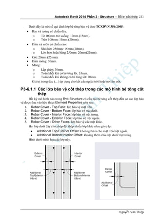 Autodesk Revit 2014 Phần 3 - Structure – Bố trí cốt thép
Nguyễn Văn Thiệp
223
Dưới đây là một số qui định lớp bê tông bảo vệ theo TCXDVN 356:2005:
 Bản và tường có chiều dày:
o Từ 100mm trở xuống: 10mm (15mm).
o Trên 100mm: 15mm (20mm).
 Dầm và sườn có chiều cao:
o Nhỏ hơn 250mm: 15mm (20mm).
o Lớn hơn hoặc bằng 250mm: 20mm(25mm).
 Cột: 20mm (25mm).
 Dầm móng: 30mm.
 Móng:
o Lắp ghép: 30mm.
o Toàn khối khi có bê tông lót: 35mm.
o Toàn khối khi không có bê tông lót: 70mm.
Giá trị trong dấu (... ) áp dụng cho kết cấu ngoài trời hoặc nơi ẩm ướt.
P3-6.1.1 Các lớp bảo vệ cốt thép trong các mô hình bê tông cốt
thép
Bất kỳ mô hình nào trong Rvit Structure có cấu tạo bê tông cốt thép đều có các lớp bảo
vệ được đưa vào hộp thoại Element Properties như sau:
1. Rebar Cover - Top Face: lớp bảo vệ mặt trên.
2. Rebar Cover - Bottom Face: lớp bảo vệ mặt dưới.
3. Rebar Cover - Interior Face: lớp bảo vệ mặt trong.
4. Rebar Cover - Exterior Face: lớp bảo vệ mặt ngoài.
5. Rebar Cover - Other Faces: lớp bảo vệ các mặt khác.
Hai lớp dưới đây cho phép đặt thép nhiều lớp khác nhau ghép lại:
 Additional Top/Exterior Offset: khoảng thêm cho mặt trên/mặt ngoài.
 Additional Bottom/Interior Offset: khoảng thêm cho mặt dưới/mặt trong.
Hình dưới minh họa các lớp này.
 
