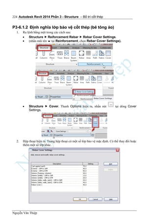 Autodesk Revit 2014 Phần 3 - Structure – Bố trí cốt thép
Nguyễn Văn Thiệp
224
P3-6.1.2 Định nghĩa lớp bảo vệ cốt thép (bê tông áo)
1. Ra lệnh bằng một trong các cách sau:
 Structure  Reiforcement Rebar  Rebar Cover Settings.
 (nhấn mũi tên  tại Reinforcement, chọn Rebar Cover Settings).
 Structure  Cover. Thanh Options hiện ra, nhấn nút tại dòng Cover
Settings.
2. Hộp thoại hiện ra. Trong hộp thoại có một số lớp bảo vệ mặc định. Có thể thay đổi hoặc
thêm một số lớp khác.
 