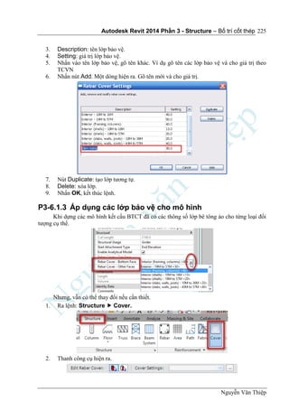 Autodesk Revit 2014 Phần 3 - Structure – Bố trí cốt thép
Nguyễn Văn Thiệp
225
3. Description: tên lớp bảo vệ.
4. Setting: giá trị lớp bảo vệ.
5. Nhấn vào tên lớp bảo vệ, gõ tên khác. Ví dụ gõ tên các lớp bảo vệ và cho giá trị theo
TCVN
6. Nhấn nút Add. Một dòng hiện ra. Gõ tên mới và cho giá trị.
7. Nút Duplicate: tạo lớp tương tự.
8. Delete: xóa lớp.
9. Nhấn OK, kết thúc lệnh.
P3-6.1.3 Áp dụng các lớp bảo vệ cho mô hình
Khi dựng các mô hình kết cấu BTCT đã có các thông số lớp bê tông áo cho từng loại đối
tượng cụ thể.
Nhưng, vẫn có thể thay đổi nếu cần thiết.
1. Ra lệnh: Structure  Cover.
2. Thanh công cụ hiện ra.
 