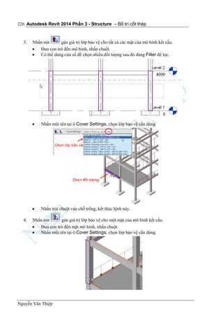 Autodesk Revit 2014 Phần 3 - Structure – Bố trí cốt thép
Nguyễn Văn Thiệp
226
3. Nhấn nút gán giá trị lớp bảo vệ cho tất cả các mặt của mô hình kết cấu.
 Đưa con trỏ đến mô hình, nhấn chuột.
 Có thể dùng cửa sổ để chọn nhiều đối tượng sau đó dùng Filter để lọc.
 Nhấn mũi tên tại ô Cover Settings, chọn lớp bảo vệ cần dùng.
 Nhấn trái chuột vào chỗ trống, kết thúc lệnh này.
4. Nhấn nút gán giá trị lớp bảo vệ cho một mặt của mô hình kết cấu.
 Đưa con trỏ đến mặt mô hình, nhấn chuột.
 Nhấn mũi tên tại ô Cover Settings, chọn lớp bảo vệ cần dùng.
 