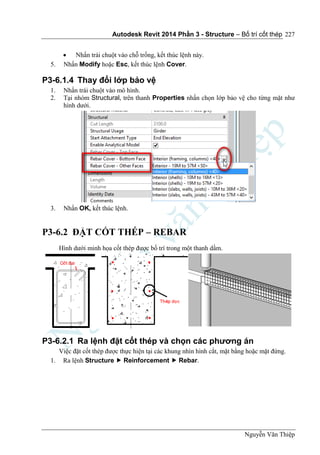 Autodesk Revit 2014 Phần 3 - Structure – Bố trí cốt thép
Nguyễn Văn Thiệp
227
 Nhấn trái chuột vào chỗ trống, kết thúc lệnh này.
5. Nhấn Modify hoặc Esc, kết thúc lệnh Cover.
P3-6.1.4 Thay đổi lớp bảo vệ
1. Nhấn trái chuột vào mô hình.
2. Tại nhóm Structural, trên thanh Properties nhấn chọn lớp bảo vệ cho từng mặt như
hình dưới.
3. Nhấn OK, kết thúc lệnh.
P3-6.2 ĐẶT CỐT THÉP – REBAR
Hình dưới minh họa cốt thép được bố trí trong một thanh dầm.
P3-6.2.1 Ra lệnh đặt cốt thép và chọn các phương án
Việc đặt cốt thép được thực hiện tại các khung nhìn hình cắt, mặt bằng hoặc mặt đứng.
1. Ra lệnh Structure  Reinforcement  Rebar.
 