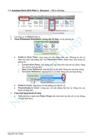 Autodesk Revit 2014 Phần 3 - Structure – Bố trí cốt thép
Nguyễn Văn Thiệp
228
2. Các công cụ và Options hiện ra.
3. Nhóm Placemant Orientation: hướng đặt cốt thép, có các phương án:
 Parllel to Work Plane: song song với mặt phẳng làm việc. Phương án này có
thêm lựa chọn mặt phẳng làm việc Placement Plane. Nhấn chọn, một trong các
phươg án:
o Current Work Plane: mặt phẳng làm việc hiện thời (nếu đã xác định). Dùng
cho cốt đai cột hoặc dầm.
o Near Cover Reference: mặt lớp bảo vệ gần nhất. Dùng cho sàn hoặc tường.
o Far Cover Reference: mặt lớp bảo vệ xa nhất. Dùng cho sàn hoặc tường.
 Parllel to Cover: song song với mặt phằng của lớp bảo vệ.
 Perpendicular to Cover: vuông góc với mặt phẳng lớp bảo vệ. Dùng cho các
thanh cốt thép dọc.
4. Chọn hình dạng thanh cốt thép:
 Nhấn chọn tại ô danh sách Rebar Shape như hình dưới (tại đây chỉ có tên, không
có hình minh họa).
 