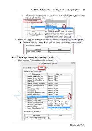Revit 2014 Phần 3 – Structure – Thực hành xây dựng công trình
Nguyễn Văn Thiệp
23
o Nếu bên kiến trúc là cột kết cấu, có phương án Copy Original Type: sao chép
kiểu cột gốc bên kiến trúc.
3. Additional Copy Parametere: các tham số thêm cho đối tượng được sao chép gồm có:
 Split Columns by Levels : có đánh dấu - tách cột theo cao độ (từng tầng).
P3-2.2.2.4 Chọn phương án cho tường – Walls
1. Nhấn vào mục Walls, nội dung như hình dưới.
 