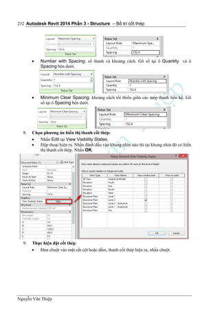 Autodesk Revit 2014 Phần 3 - Structure – Bố trí cốt thép
Nguyễn Văn Thiệp
232
 Number with Spacing: số thanh và khoảng cách. Gõ số tại ô Quantity và ô
Spacing bên dưới.
 Minimum Clear Spacing: khoảng cách tối thiểu giữa các mép thanh liền kề. Gõ
số tại ô Spacing bên dưới.
8. Chọn phương án hiển thị thanh cốt thép:
 Nhấn Edit tại View Visibility States.
 Hộp thoại hiện ra. Nhấn đánh dấu vào khung nhìn nào thì tại khung nhìn đó có hiển
thị thanh cốt thép. Nhấn OK.
9. Thực hiện đặt cốt thép:
 Đưa chuột vào mặt cắt cột hoặc dầm, thanh cốt thép hiện ra, nhấn chuột.
 