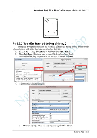 Autodesk Revit 2014 Phần 3 - Structure – Bố trí cốt thép
Nguyễn Văn Thiệp
233
P3-6.2.2 Tạo kiểu thanh có đường kính tùy ý
Trong các đường kính mặc định của các thanh cốt thép có đường kính từ 10mm trở lên.
Muốn có đường kính khác, thực hiện như trình bày dưới đây.
1. Ra lệnh đặt cốt thép: Structure  Reinforcement  Rebar..
2. Nhấn Edit Type. Hộp thoại hiện ra, thay đổi các thông số của thanh:
3. Nhấn Duplicate, hộp thoại hiện ra, đặt tên mới, ví du 6M, nhấn OK.
4. Tiếp theo thay đổi các thông số:
 Material: vật liệu. Nhấn chọn vật liệu (xem phần “Vật Liệu”).
 