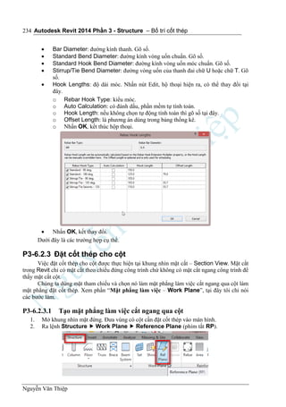 Autodesk Revit 2014 Phần 3 - Structure – Bố trí cốt thép
Nguyễn Văn Thiệp
234
 Bar Diameter: đường kính thanh. Gõ số.
 Standard Bend Diameter: đường kính vòng uốn chuẩn. Gõ số.
 Standard Hook Bend Diameter: đường kính vòng uốn móc chuẩn. Gõ số.
 Stirrup/Tie Bend Diameter: đường vòng uốn của thanh đai chữ U hoặc chữ T. Gõ
số.
 Hook Lengths: độ dài móc. Nhấn nút Edit, hộ thoại hiện ra, có thể thay đổi tại
đây.
o Rebar Hook Type: kiểu móc.
o Auto Calculation: có đánh dấu, phần mềm tự tính toán.
o Hook Length: nếu không chọn tự động tính toán thì gõ số tại đây.
o Offset Length: là phương án dùng trong bảng thống kê.
o Nhấn OK, kết thúc hộp thoại.
 Nhấn OK, kết thay đổi.
Dưới đây là các trường hợp cụ thể.
P3-6.2.3 Đặt cốt thép cho cột
Việc đặt cốt thép cho cột được thực hiện tại khung nhìn mặt cắt – Section View. Mặt cắt
trong Revit chỉ có mặt cắt theo chiều đứng công trình chứ không có mặt cắt ngang công trình để
thấy mặt cắt cột.
Chúng ta dùng mặt tham chiếu và chọn nó làm mặt phẳng làm việc cắt ngang qua cột làm
mặt phẳng đặt cốt thép. Xem phần “Mặt phẳng làm việc – Work Plane”, tại đây tôi chỉ nói
các bước làm.
P3-6.2.3.1 Tạo mặt phẳng làm việc cắt ngang qua cột
1. Mở khung nhìn mặt đứng. Đưa vùng có cột cần đặt cốt thép vào màn hình.
2. Ra lệnh Structure  Work Plane  Reference Plane (phím tắt RP).
 