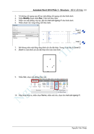 Autodesk Revit 2014 Phần 3 - Structure – Bố trí cốt thép
Nguyễn Văn Thiệp
235
3. Vẽ đường cắt ngang qua để tạo mặt phẳng cắt ngang cột như hình dưới.
4. Nhấn Modify (hoặc nhấn Esc 2 lần) kết thúc lệnh.
5. Nhấn vào mặt phẳng vừa tạo, đặt tên mat-cat-ngang t1 như hình dưới.
6. Nhấn chuột vào vùng trống, kết thúc lệnh.
7. Mở khung nhìn mặt bằng tầng đỉnh cột cần đặt thép. Trong ví dụ này là Level 2.
8. Zoom to một đỉnh cột cần đặt thép trên toàn màn hình.
9. Nhấn Set, chọn mặt phẳng làm việc.
10. Hộp thoại hiện ra, nhấn chọn Name, nhấn mũi tên, chọn tên mat-cat-ngang t1.
 