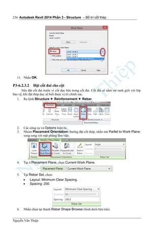 Autodesk Revit 2014 Phần 3 - Structure – Bố trí cốt thép
Nguyễn Văn Thiệp
236
11. Nhấn OK.
P3-6.2.3.2 Đặt cốt đai cho cột
Nên đặt cốt đai trước vì cốt dọc bên trong cốt đai. Cốt đai sẽ nằm sát ranh giới với lớp
bảo vệ, khi đặt thép dọc sẽ biết được vị trí chính xác.
1. Ra lệnh Structure  Reinforcement  Rebar.
2. Các công cụ và Options hiện ra.
3. Nhóm Placemant Orientation: hướng đặt cốt thép, nhấn nút Parllel to Work Plane:
song song với mặt phẳng làm việc.
4. Tại ô Placement Plane, chọn Current Work Plane.
5. Tại Rebar Set, chọn:
 Layout: Minimum Clear Spacing.
 Spacing: 200.
6. Nhấn chọn tại thanh Rebar Shape Browse (hình dưới bên trái).
 