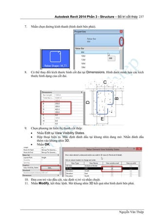 Autodesk Revit 2014 Phần 3 - Structure – Bố trí cốt thép
Nguyễn Văn Thiệp
237
7. Nhấn chọn đường kính thanh (hình dưới bên phải).
8. Có thể thay đổi kích thước hình cốt đai tại Dimenssions. Hình dưới minh họa các kích
thước hình dạng của cốt đai.
9. Chọn phương án hiển thị thanh cốt thép:
 Nhấn Edit tại View Visibility States.
 Hộp thoại hiện ra. Mặc định đánh dấu tại khung nhìn đang mở. Nhấn đánh dấu
thêm vào khung nhìn 3D.
 Nhấn OK.
10. Đưa con trỏ vào đầu cột, xác định vị trí và nhấn chuột.
11. Nhấn Modify, kết thúc lệnh. Mở khung nhìn 3D kết quả như hình dưới bên phải.
 