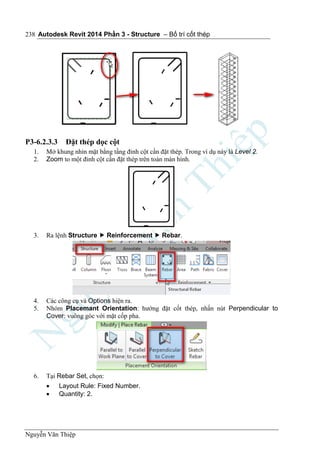 Autodesk Revit 2014 Phần 3 - Structure – Bố trí cốt thép
Nguyễn Văn Thiệp
238
P3-6.2.3.3 Đặt thép dọc cột
1. Mở khung nhìn mặt bằng tầng đỉnh cột cần đặt thép. Trong ví dụ này là Level 2.
2. Zoom to một đỉnh cột cần đặt thép trên toàn màn hình.
3. Ra lệnh Structure  Reinforcement  Rebar.
4. Các công cụ và Options hiện ra.
5. Nhóm Placemant Orientation: hướng đặt cốt thép, nhấn nút Perpendicular to
Cover: vuông góc với mặt cốp pha.
6. Tại Rebar Set, chọn:
 Layout Rule: Fixed Number.
 Quantity: 2.
 