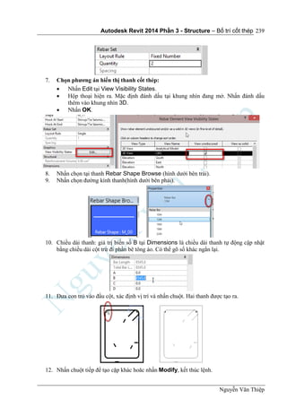 Autodesk Revit 2014 Phần 3 - Structure – Bố trí cốt thép
Nguyễn Văn Thiệp
239
7. Chọn phương án hiển thị thanh cốt thép:
 Nhấn Edit tại View Visibility States.
 Hộp thoại hiện ra. Mặc định đánh dấu tại khung nhìn đang mở. Nhấn đánh dấu
thêm vào khung nhìn 3D.
 Nhấn OK.
8. Nhấn chọn tại thanh Rebar Shape Browse (hình dưới bên trái).
9. Nhấn chọn đường kính thanh(hình dưới bên phải).
10. Chiều dài thanh: giá trị biến số B tại Dimensions là chiều dài thanh tự động cập nhật
bằng chiều dài cột trừ đi phần bê tông áo. Có thể gõ số khác ngắn lại.
11. Đưa con trỏ vào đầu cột, xác định vị trí và nhấn chuột. Hai thanh được tạo ra.
12. Nhấn chuột tiếp để tạo cặp khác hoăc nhấn Modify, kết thúc lệnh.
 