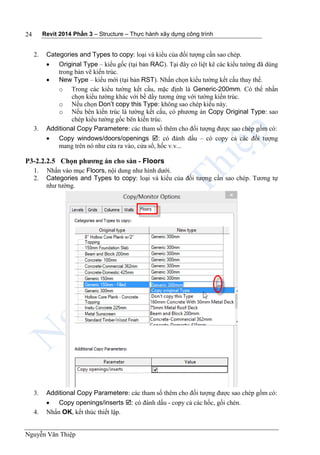 Revit 2014 Phần 3 – Structure – Thực hành xây dựng công trình
Nguyễn Văn Thiệp
24
2. Categories and Types to copy: loại và kiểu của đối tượng cần sao chép.
 Original Type – kiểu gốc (tại bản RAC). Tại đây có liệt kê các kiểu tường đã dùng
trong bản vẽ kiến trúc.
 New Type – kiểu mới (tại bản RST). Nhấn chọn kiểu tường kết cấu thay thế.
o Trong các kiểu tường kết cấu, mặc định là Generic-200mm. Có thể nhấn
chọn kiểu tường khác với bề dầy tương ứng với tường kiến trúc.
o Nếu chọn Don’t copy this Type: không sao chép kiểu này.
o Nếu bên kiến trúc là tường kết cấu, có phương án Copy Original Type: sao
chép kiểu tường gốc bên kiến trúc.
3. Additional Copy Parametere: các tham số thêm cho đối tượng được sao chép gồm có:
 Copy windows/doors/openings : có đánh dấu – có copy cả các đối tượng
mang trên nó như cửa ra vào, cửa sổ, hốc v.v...
P3-2.2.2.5 Chọn phương án cho sàn - Floors
1. Nhấn vào mục Floors, nội dung như hình dưới.
2. Categories and Types to copy: loại và kiểu của đối tượng cần sao chép. Tương tự
như tường.
3. Additional Copy Parametere: các tham số thêm cho đối tượng được sao chép gồm có:
 Copy openings/inserts : có đánh dấu - copy cả các hốc, gối chèn.
4. Nhấn OK, kết thúc thiết lập.
 