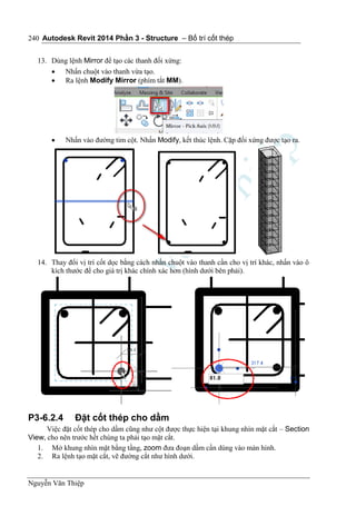 Autodesk Revit 2014 Phần 3 - Structure – Bố trí cốt thép
Nguyễn Văn Thiệp
240
13. Dùng lệnh Mirror để tạo các thanh đối xứng:
 Nhấn chuột vào thanh vừa tạo.
 Ra lệnh Modify Mirror (phím tắt MM).
 Nhấn vào đường tim cột. Nhấn Modify, kết thúc lệnh. Cặp đối xứng được tạo ra.
14. Thay đổi vị trí cốt dọc bằng cách nhấn chuột vào thanh cần cho vị trí khác, nhấn vào ô
kích thước để cho giá trị khác chính xác hơn (hình dưới bên phải).
P3-6.2.4 Đặt cốt thép cho dầm
Việc đặt cốt thép cho dầm cũng như cột được thực hiện tại khung nhìn mặt cắt – Section
View, cho nên trước hết chúng ta phải tạo mặt cắt.
1. Mở khung nhìn mặt bằng tầng, zoom đưa đoạn dầm cần dùng vào màn hình.
2. Ra lệnh tạo mặt cắt, vẽ đường cắt như hình dưới.
 