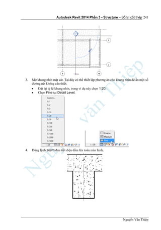 Autodesk Revit 2014 Phần 3 - Structure – Bố trí cốt thép
Nguyễn Văn Thiệp
241
3. Mở khung nhìn mặt cắt. Tại đây có thể thiết lập phương án cho khung nhìn để ẩn một số
đường nét không cần thiết.
 Đặt lại tỷ lệ khung nhìn, trong ví dụ này chọn 1:20;
 Chọn Fine tại Detail Level.
4. Dùng lệnh zoom đưa tiết diện dầm lên toàn màn hình.
 