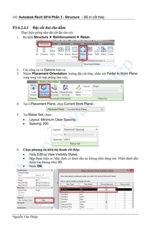 Autodesk Revit 2014 Phần 3 - Structure – Bố trí cốt thép
Nguyễn Văn Thiệp
242
P3-6.2.4.1 Đặt cốt đai cho dầm
Thực hiện giống như đặt cốt đai cho cột.
1. Ra lệnh Structure  Reinforcement  Rebar.
2. Các công cụ và Options hiện ra.
3. Nhóm Placemant Orientation: hướng đặt cốt thép, nhấn nút Parllel to Work Plane:
song song với mặt phẳng làm việc.
4. Tại ô Placement Plane, chọn Current Work Plane.
5. Tại Rebar Set, chọn:
 Layout: Minimum Clear Spacing.
 Spacing: 200.
6. Chọn phương án hiển thị thanh cốt thép:
 Nhấn Edit tại View Visibility States.
 Hộp thoại hiện ra. Mặc định có đánh dấu tại khung nhìn đang mở. Nhấn đánh dấu
thêm vào khung nhìn 3D.
 Nhấn OK.
 