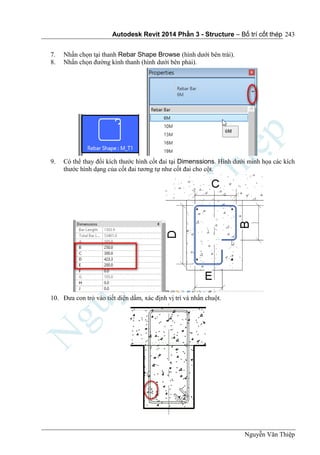 Autodesk Revit 2014 Phần 3 - Structure – Bố trí cốt thép
Nguyễn Văn Thiệp
243
7. Nhấn chọn tại thanh Rebar Shape Browse (hình dưới bên trái).
8. Nhấn chọn đường kính thanh (hình dưới bên phải).
9. Có thể thay đổi kích thước hình cốt đai tại Dimenssions. Hình dưới minh họa các kích
thước hình dạng của cốt đai tương tự như cốt đai cho cột.
10. Đưa con trỏ vào tiết diện dầm, xác định vị trí và nhấn chuột.
 