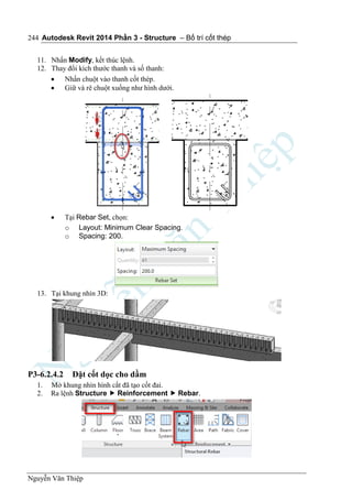 Autodesk Revit 2014 Phần 3 - Structure – Bố trí cốt thép
Nguyễn Văn Thiệp
244
11. Nhấn Modify, kết thúc lệnh.
12. Thay đổi kích thước thanh và số thanh:
 Nhấn chuột vào thanh cốt thép.
 Giữ và rê chuột xuống như hình dưới.
 Tại Rebar Set, chọn:
o Layout: Minimum Clear Spacing.
o Spacing: 200.
13. Tại khung nhìn 3D:
P3-6.2.4.2 Đặt cốt dọc cho dầm
1. Mở khung nhìn hình cắt đã tạo cốt đai.
2. Ra lệnh Structure  Reinforcement  Rebar.
 
