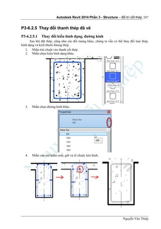 Autodesk Revit 2014 Phần 3 - Structure – Bố trí cốt thép
Nguyễn Văn Thiệp
247
P3-6.2.5 Thay đổi thanh thép đã vẽ
P3-6.2.5.1 Thay đổi kiểu hình dạng, đường kính
Sau khi đặt thép, cũng như các đối tượng khác, chúng ta vẫn có thể thay đổi loại thép,
hình dạng và kích thước khung thép.
1. Nhấn trái chuột vào thanh cốt thép.
2. Nhấn chọn kiểu hình dạng khác.
3. Nhấn chọn đường kính khác.
4. Nhấn vào nút kiểm soát, giữ và rê chuột, kéo hình.
 