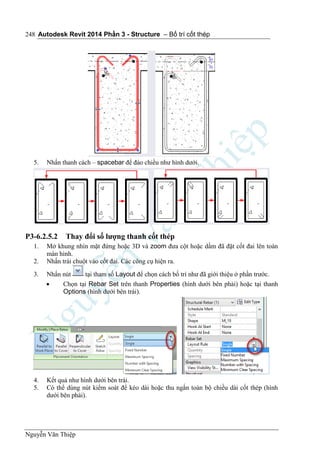 Autodesk Revit 2014 Phần 3 - Structure – Bố trí cốt thép
Nguyễn Văn Thiệp
248
5. Nhấn thanh cách – spacebar để đảo chiều như hình dưới.
P3-6.2.5.2 Thay đổi số lượng thanh cốt thép
1. Mở khung nhìn mặt đứng hoặc 3D và zoom đưa cột hoặc dầm đã đặt cốt đai lên toàn
màn hình.
2. Nhấn trái chuột vào cốt đai. Các công cụ hiện ra.
3. Nhấn nút tại tham số Layout để chọn cách bố trí như đã giới thiệu ở phần trước.
 Chọn tại Rebar Set trên thanh Properties (hình dưới bên phải) hoặc tại thanh
Options (hình dưới bên trái).
4. Kết quả như hình dưới bên trái.
5. Có thể dùng nút kiểm soát để kéo dài hoặc thu ngắn toàn bộ chiều dài cốt thép (hình
dưới bên phải).
 