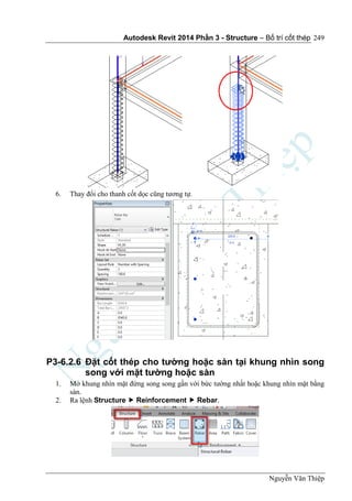 Autodesk Revit 2014 Phần 3 - Structure – Bố trí cốt thép
Nguyễn Văn Thiệp
249
6. Thay đổi cho thanh cốt dọc cũng tương tự.
P3-6.2.6 Đặt cốt thép cho tường hoặc sàn tại khung nhìn song
song với mặt tường hoặc sàn
1. Mở khung nhìn mặt đứng song song gần với bức tường nhất hoặc khung nhìn mặt bằng
sàn.
2. Ra lệnh Structure  Reinforcement  Rebar.
 
