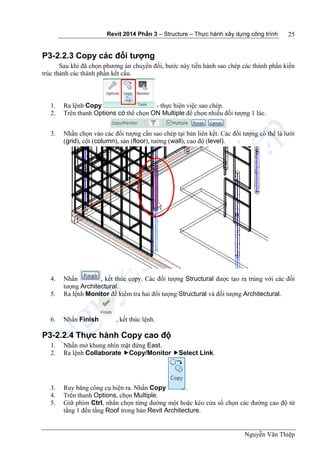 Revit 2014 Phần 3 – Structure – Thực hành xây dựng công trình
Nguyễn Văn Thiệp
25
P3-2.2.3 Copy các đối tượng
Sau khi đã chọn phương án chuyển đổi, bước này tiến hành sao chép các thành phần kiến
trúc thành các thành phần kết cấu.
1. Ra lệnh Copy - thực hiện việc sao chép.
2. Trên thanh Options có thể chọn ON Multiple để chọn nhiều đối tượng 1 lúc.
3. Nhấn chọn vào các đối tượng cần sao chép tại bản liên kết. Các đối tượng có thể là lưới
(grid), cột (column), sàn (floor), tường (wall), cao độ (level).
4. Nhấn , kết thúc copy. Các đối tượng Structural được tạo ra trùng với các đối
tượng Architectural.
5. Ra lệnh Monitor để kiểm tra hai đối tượng Structural và đối tượng Architectural.
6. Nhấn Finish , kết thúc lệnh.
P3-2.2.4 Thực hành Copy cao độ
1. Nhấn mở khung nhìn mặt đứng East.
2. Ra lệnh Collaborate Copy/Monitor Select Link.
3. Ruy băng công cụ hiện ra. Nhấn Copy .
4. Trên thanh Options, chọn Multiple.
5. Giữ phím Ctrl, nhấn chọn từng đường một hoặc kéo cửa sổ chọn các đường cao độ từ
tầng 1 đến tầng Roof trong bản Revit Architecture.
 