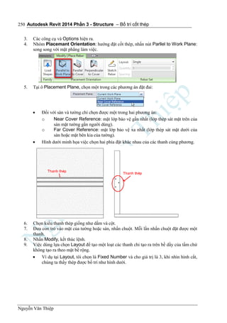 Autodesk Revit 2014 Phần 3 - Structure – Bố trí cốt thép
Nguyễn Văn Thiệp
250
3. Các công cụ và Options hiện ra.
4. Nhóm Placemant Orientation: hướng đặt cốt thép, nhấn nút Parllel to Work Plane:
song song với mặt phẳng làm việc.
5. Tại ô Placement Plane, chọn một trong các phương án đặt đai:
 Đối với sàn và tường chỉ chọn được một trong hai phương án:
o Near Cover Reference: mặt lớp bảo vệ gần nhất (lớp thép sát mặt trên của
sàn mặt tường gần người dùng).
o Far Cover Reference: mặt lớp bảo vệ xa nhất (lớp thép sát mặt dưới của
sàn hoặc mặt bên kia của tường).
 Hình dưới minh họa việc chọn hai phía đặt khác nhau của các thanh cùng phương.
6. Chọn kiểu thanh thép giống như dầm và cột.
7. Đưa con trỏ vào mặt của tường hoặc sàn, nhấn chuột. Mỗi lần nhấn chuột đặt được một
thanh.
8. Nhấn Modify, kết thúc lệnh.
9. Việc dùng lựa chọn Layout để tạo một loạt các thanh chỉ tạo ra trên bề dầy của tấm chứ
không tạo ra theo mặt bề rộng.
 Ví dụ tại Layout, tôi chọn là Fixed Number và cho giá trị là 3, khi nhìn hình cắt,
chúng ta thấy thép được bố trí như hình dưới.
 