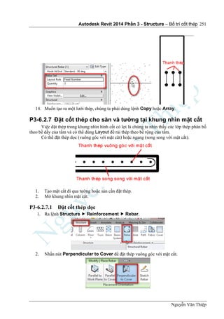 Autodesk Revit 2014 Phần 3 - Structure – Bố trí cốt thép
Nguyễn Văn Thiệp
251
14. Muốn tạo ra một lưới thép, chúng ta phải dùng lệnh Copy hoặc Array.
P3-6.2.7 Đặt cốt thép cho sàn và tường tại khung nhìn mặt cắt
Việc đặt thép trong khung nhìn hình cắt có lợi là chúng ta nhìn thấy các lớp thép phân bố
theo bề dầy của tấm và có thể dùng Layout để rải thép theo bề rộng của tấm.
Có thể đặt thép dọc (vuông góc với mặt căt) hoặc ngang (song song với mặt cắt).
1. Tạo mặt cắt đi qua tường hoặc sàn cần đặt thép.
2. Mở khung nhìn mặt cắt.
P3-6.2.7.1 Đặt cốt thép dọc
1. Ra lệnh Structure  Reinforcement  Rebar.
2. Nhấn nút Perpendicular to Cover để đặt thép vuông góc với mặt cắt.
 