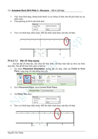Autodesk Revit 2014 Phần 3 - Structure – Bố trí cốt thép
Nguyễn Văn Thiệp
252
3. Việc chọn hình dạng, đường kính thanh và các thông số khác như đã giới thiệu tại các
phần trước.
4. Chọn phương án bố trí như hình dưới.
5. Tìm vị trí thích hợp, nhấn chuột. Mỗi lần nhấn chuột được một dãy cốt thép.
P3-6.2.7.2 Đặt cốt thép ngang
Sau khi đặt cốt thép dọc, nếu chưa kết thúc lệnh, vẫn thực hiện tiếp tục theo các bước
dưới đây. Nếu đã kết thúc lệnh, phải ra lệnh lại.
1. Tại nhóm Placemant Orientation: hướng đặt cốt thép, nhấn nút Parllel to Work
Plane: song song với mặt phẳng làm việc.
2. Tại ô Placement Plane, chọn Current Work Plane.
3. Tại Rebar Set, chọn:
4. Tìm vị trí thích hợp, nhấn chuột. Mỗi lần nhấn chuột được một dãy cốt thép.
 