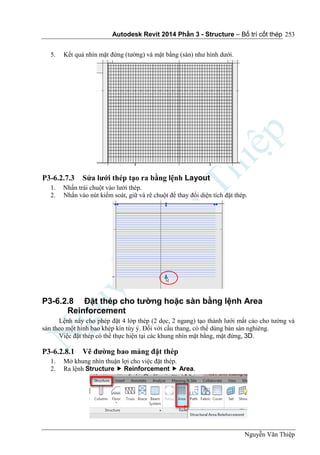 Autodesk Revit 2014 Phần 3 - Structure – Bố trí cốt thép
Nguyễn Văn Thiệp
253
5. Kết quả nhìn mặt đứng (tường) và mặt bằng (sàn) như hình dưới.
P3-6.2.7.3 Sửa lưới thép tạo ra bằng lệnh Layout
1. Nhấn trái chuột vào lưới thép.
2. Nhấn vào nút kiểm soát, giữ và rê chuột để thay đổi diện tích đặt thép.
P3-6.2.8 Đặt thép cho tường hoặc sàn bằng lệnh Area
Reinforcement
Lệnh này cho phép đặt 4 lớp thép (2 dọc, 2 ngang) tạo thành lưới mắt cáo cho tường và
sàn theo một hình bao khép kín tùy ý. Đối với cầu thang, có thể dùng bản sàn nghiêng.
Việc đặt thép có thể thực hiện tại các khung nhìn mặt bằng, mặt đứng, 3D.
P3-6.2.8.1 Vẽ đường bao mảng đặt thép
1. Mở khung nhìn thuận lợi cho việc đặt thép.
2. Ra lệnh Structure  Reinforcement  Area.
 
