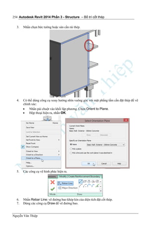 Autodesk Revit 2014 Phần 3 - Structure – Bố trí cốt thép
Nguyễn Văn Thiệp
254
3. Nhấn chọn bức tường hoặc sàn cần rải thép.
4. Có thể dùng công cụ xoay hướng nhìn vuông góc với mặt phẳng tấm cần đặt thép để vẽ
chính xác:
 Nhấn pải chuột vào khối lập phương. Chọn Orient to Plane.
 Hộp thoại hiện ra, nhấn OK.
5. Các công cụ vẽ hình phác hiện ra.
6. Nhấn Rebar Line: vẽ đường bao khép kín của diện tích đặt cốt thép.
7. Dùng các công cụ Draw để vẽ đường bao.
 