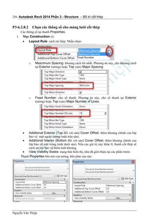 Autodesk Revit 2014 Phần 3 - Structure – Bố trí cốt thép
Nguyễn Văn Thiệp
256
P3-6.2.8.2 Chọn các thông số cho mảng lưới cốt thép
Các thông số tại thanh Properties.
1. Mục Construction có:
 Layout Rule: cách rải thép. Nhấn chọn:
o Maxcimum Spacing: khoảng cách lới nhất. Phương án này, cho khoảng cách
tại Exterior (tường) hoặc Top (sàn) Major Spacing:
o Fixed Number: cho số thanh. Phương án này, cho số thanh tại Exterior
(tường) hoặc Top (sàn) Major Number of Lines.
 Additional Exterior (Top đối với sàn) Cover Offset: thêm khoảng chênh của lớp
bảo vệ mặt ngoài tường (mặt trên sàn).
 Additional Interior (Bottom đối với sàn) Cover Offset: thêm khoảng chênh của
lớp bảo vệ mặt trong (mặt dưới sàn). Nếu các giá trị này khác 0, thanh cốt thép sẽ
cách xa lớp bảo vệ thêm một khoảng.
 View Visibility States: trạng thái hiển thị, như đã giới thiệu tại các phần trước.
Thanh Properties bên trái của tường, bên phải của sàn.
 