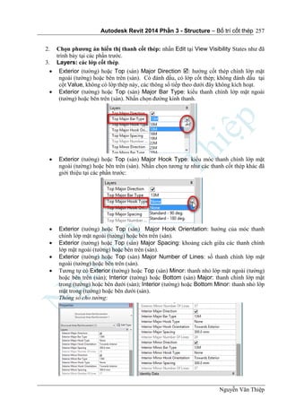 Autodesk Revit 2014 Phần 3 - Structure – Bố trí cốt thép
Nguyễn Văn Thiệp
257
2. Chọn phương án hiển thị thanh cốt thép: nhấn Edit tại View Visibility States như đã
trình bày tại các phần trước.
3. Layers: các lớp cốt thép.
 Exterior (tường) hoặc Top (sàn) Major Direction : hướng cốt thép chính lớp mặt
ngoài (tường) hoặc bên trên (sàn). Có đánh dấu, có lớp cốt thép; không đánh dấu tại
cột Value, không có lớp thép này, các thông số tiếp theo dưới đây không kích hoạt.
 Exterior (tường) hoặc Top (sàn) Major Bar Type: kiểu thanh chính lớp mặt ngoài
(tường) hoặc bên trên (sàn). Nhấn chọn đường kính thanh.
 Exterior (tường) hoặc Top (sàn) Major Hook Type: kiểu móc thanh chính lớp mặt
ngoài (tường) hoặc bên trên (sàn). Nhấn chọn tương tự như các thanh cốt thép khác đã
giới thiệu tại các phần trước:
 Exterior (tường) hoặc Top (sàn) Major Hook Orientation: hướng của móc thanh
chính lớp mặt ngoài (tường) hoặc bên trên (sàn).
 Exterior (tường) hoặc Top (sàn) Major Spacing: khoảng cách giữa các thanh chính
lớp mặt ngoài (tường) hoặc bên trên (sàn).
 Exterior (tường) hoặc Top (sàn) Major Number of Lines: số thanh chính lớp mặt
ngoài (tường) hoặc bên trên (sàn).
 Tương tự có Exterior (tường) hoặc Top (sàn) Minor: thanh nhỏ lớp mặt ngoài (tường)
hoặc bên trên (sàn); Interior (tường) hoặc Bottom (sàn) Major: thanh chính lớp mặt
trong (tường) hoặc bên dưới (sàn); Interior (tường) hoặc Bottom Minor: thanh nhỏ lớp
mặt trong (tường) hoặc bên dưới (sàn).
Thông số cho tường:
 