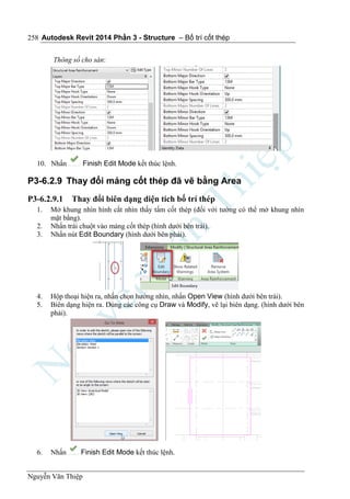 Autodesk Revit 2014 Phần 3 - Structure – Bố trí cốt thép
Nguyễn Văn Thiệp
258
Thông số cho sàn:
10. Nhấn Finish Edit Mode kết thúc lệnh.
P3-6.2.9 Thay đổi mảng cốt thép đã vẽ bằng Area
P3-6.2.9.1 Thay đổi biên dạng diện tích bố trí thép
1. Mở khung nhìn hình cắt nhìn thấy tấm cốt thép (đối với tường có thể mở khung nhìn
mặt bằng).
2. Nhấn trái chuột vào mảng cốt thép (hình dưới bên trái).
3. Nhấn nút Edit Boundary (hình dưới bên phải).
4. Hộp thoại hiện ra, nhấn chọn hướng nhìn, nhấn Open View (hình dưới bên trái).
5. Biên dạng hiện ra. Dùng các công cụ Draw và Modify, vẽ lại biên dạng. (hình dưới bên
phải).
6. Nhấn Finish Edit Mode kết thúc lệnh.
 