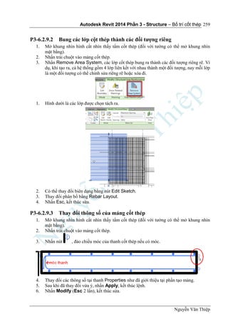 Autodesk Revit 2014 Phần 3 - Structure – Bố trí cốt thép
Nguyễn Văn Thiệp
259
P3-6.2.9.2 Bung các lớp cột thép thành các đối tượng riêng
1. Mở khung nhìn hình cắt nhìn thấy tấm cốt thép (đối với tường có thể mở khung nhìn
mặt bằng).
2. Nhấn trái chuột vào mảng cốt thép.
3. Nhấn Remove Area System, các lớp cốt thép bung ra thành các đối tượng riêng rẽ. Ví
dụ, khi tạo ra, cả hệ thống gồm 4 lớp liên kết với nhau thành một đối tượng, nay mỗi lớp
là một đối tượng có thể chỉnh sửa riêng rẽ hoặc xóa đi.
1. Hình dưới là các lớp được chọn tách ra.
2. Có thể thay đổi biên dạng bằng nút Edit Sketch.
3. Thay đổi phân bố bằng Rebar Layout.
4. Nhấn Esc, kết thúc sửa.
P3-6.2.9.3 Thay đổi thông số của mảng cốt thép
1. Mở khung nhìn hình cắt nhìn thấy tấm cốt thép (đối với tường có thể mở khung nhìn
mặt bằng).
2. Nhấn trái chuột vào mảng cốt thép.
3. Nhấn nút , đảo chiều móc của thanh cốt thép nếu có móc.
4. Thay đổi các thông số tại thanh Properties như đã giới thiệu tại phần tạo mảng.
5. Sau khi đã thay đổi vừa ý, nhấn Apply, kết thúc lệnh.
6. Nhấn Modify (Esc 2 lần), kết thúc sửa.
 