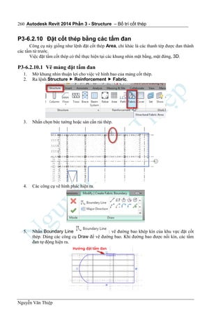 Autodesk Revit 2014 Phần 3 - Structure – Bố trí cốt thép
Nguyễn Văn Thiệp
260
P3-6.2.10 Đặt cốt thép bằng các tấm đan
Công cụ này giống như lệnh đặt cốt thép Area, chỉ khác là các thanh tép được đan thành
các tấm từ trước.
Việc đặt tấm cốt thép có thể thực hiện tại các khung nhìn mặt bằng, mặt đứng, 3D.
P3-6.2.10.1 Vẽ mảng đặt tấm đan
1. Mở khung nhìn thuận lợi cho việc vẽ hình bao của mảng cốt thép.
2. Ra lệnh Structure  Reinforcement  Fabric.
3. Nhấn chọn bức tường hoặc sàn cần rải thép.
4. Các công cụ vẽ hình phác hiện ra.
5. Nhấn Boundary Line : vẽ đường bao khép kín của khu vực đặt cốt
thép. Dùng các công cụ Draw để vẽ đường bao. Khi đường bao được nối kín, các tấm
đan tự động hiện ra.
 