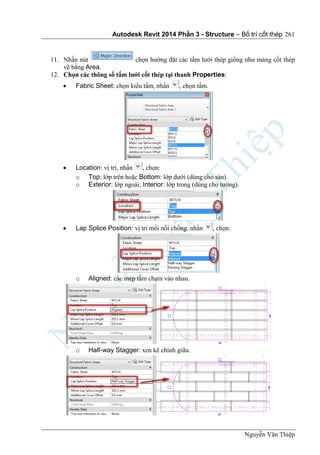 Autodesk Revit 2014 Phần 3 - Structure – Bố trí cốt thép
Nguyễn Văn Thiệp
261
11. Nhấn nút chọn hướng đặt các tấm lưới thép giống như mảng cốt thép
vẽ bằng Area.
12. Chọn các thông số tấm lưới cốt thép tại thanh Properties:
 Fabric Sheet: chọn kiểu tấm, nhấn , chọn tấm.
 Location: vị trí, nhấn , chọn:
o Top: lớp trên hoặc Bottom: lớp dưới (dùng cho sàn).
o Exterior: lớp ngoài; Interior: lớp trong (dùng cho tường).
 Lap Splice Position: vị trí mối nối chồng. nhấn , chọn:
o Aligned: các mép tấm chạm vào nhau.
o Half-way Stagger: xen kẽ chính giữa.
 