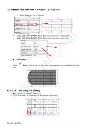 Autodesk Revit 2014 Phần 3 - Structure – Bố trí cốt thép
Nguyễn Văn Thiệp
262
o Pass Stagger: xen kẽ toàn bộ.
 Major Lap Splice Length: độ dài đoạn chồng nhau theo hướng chính.
 Minor Lap Splice Length: độ dài đoạn chồng nhau theo hướng phụ.
 Nhấn Apply.
13. Nhấn Finish Edit Mode kết thúc lệnh. Mảng cốt thpe được tạo ra gồm các tấm
đan.
P3-6.2.10.2 Sửa mảng lưới cốt thép
1. Đưa con trỏ vào mảng cốt thép đã tạo.
2. Nhấn phím Tab, khi hình mảng cốt thép hiện ra, nhấn chuột.
 