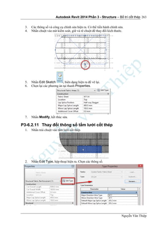 Autodesk Revit 2014 Phần 3 - Structure – Bố trí cốt thép
Nguyễn Văn Thiệp
263
3. Các thông số và công cụ chỉnh sửa hiện ra. Có thể tiến hành chỉnh sửa.
4. Nhấn chuột vào nút kiểm soát, giữ và rê chuột để thay đổi kích thước.
5. Nhấn Edit Sketch , biên dạng hiện ra để vẽ lại.
6. Chọn lại các phương án tại thanh Properties.
7. Nhấn Modify, kết thúc sửa.
P3-6.2.11 Thay đổi thông số tấm lưới cốt thép
1. Nhấn trái chuột vào tấm lưới cốt thép.
2. Nhấn Edit Type, hộp thoại hiện ra. Chọn các thông số.
 