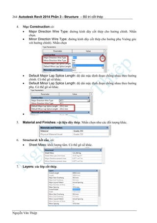 Autodesk Revit 2014 Phần 3 - Structure – Bố trí cốt thép
Nguyễn Văn Thiệp
264
4. Mục Construction có:
 Major Direction Wire Type: đường kính dây cốt thép cho hướng chính. Nhấn
chọn.
 Minor Direction Wire Type: đường kính dây cốt thép cho hướng phụ Vuông góc
với hướng chính). Nhấn chọn
 Default Major Lap Splice Length: độ dài mặc định đoạn chồng nhau theo hướng
chính. Có thể gõ số khác.
 Default Minor Lap Splice Length: độ dài mặc định đoạn chồng nhau theo hướng
phụ. Có thể gõ số khác.

5. Material and Finishes: vật liệu dây thép. Nhấn chọn như các đối tượng khác.
6. Structural: kết cấu, có:
 Sheet Mass: khối lượng tấm. Có thể gõ số khác.
7. Layers: các lớp cốt thép.
 
