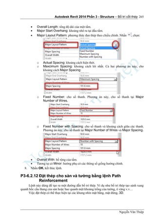 Autodesk Revit 2014 Phần 3 - Structure – Bố trí cốt thép
Nguyễn Văn Thiệp
265
 Overall Length: tổng độ dài của một tấm.
 Major Start Overhang: khoảng nhô ra tại đầu tấm.
 Major Layout Pattern: phương thức đan thép theo chiều chính. Nhấn , chọn:
o Actual Spacing: khoảng cách hiện thời.
o Maxcimum Spacing: khoảng cách lới nhất. Cả hai phương án này, cho
khoảng cách Major Spacing:
o Fixed Number: cho số thanh. Phương án này, cho số thanh tại Major
Number of Wires.
o Fixed Number with Spacing: cho số thanh và khoảng cách giữa các thanh.
Phương án này, cho số thanh tại Major Number of Wires và Major Spacing.
 Overall With: bề rộng của tấm.
 Tương tự có Minor: hướng phụ có các thông số giống hướng chính.
8. Nhấn OK, kết thúc lệnh.
P3-6.2.12 Đặt thép cho sàn và tường bằng lệnh Path
Reinforcement
Lệnh này dùng để tạo ra một đường dẫn bố trí thép. Ví dụ như bố trí thép tạo sảnh xung
quanh hốc cầu thang của sàn hoặc bao quanh một khoảng trống của tường, ô văng v.v…
Việc đặt thép có thể thực hiện tại các khung nhìn mặt bằng, mặt đứng, 3D.
 