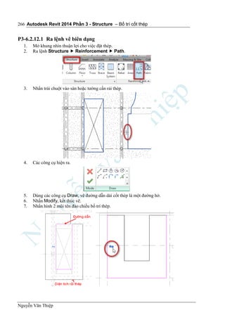 Autodesk Revit 2014 Phần 3 - Structure – Bố trí cốt thép
Nguyễn Văn Thiệp
266
P3-6.2.12.1 Ra lệnh vẽ biên dạng
1. Mở khung nhìn thuận lợi cho việc đặt thép.
2. Ra lệnh Structure  Reinforcement  Path.
3. Nhấn trái chuột vào sàn hoặc tường cần rải thép.
4. Các công cụ hiện ra.
5. Dùng các công cụ Draw, vẽ đường dẫn dải cốt thép là một đường hở.
6. Nhấn Modify, kết thúc vẽ.
7. Nhấn hình 2 mũi tên đảo chiều bố trí thép.
 