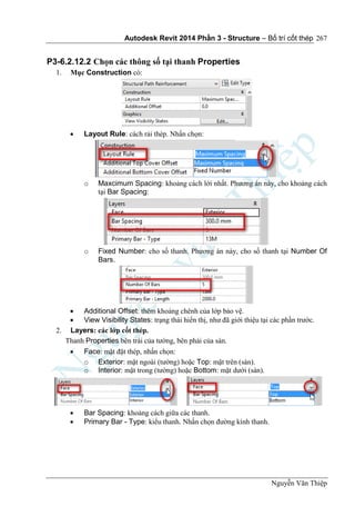 Autodesk Revit 2014 Phần 3 - Structure – Bố trí cốt thép
Nguyễn Văn Thiệp
267
P3-6.2.12.2 Chọn các thông số tại thanh Properties
1. Mục Construction có:
 Layout Rule: cách rải thép. Nhấn chọn:
o Maxcimum Spacing: khoảng cách lới nhất. Phương án này, cho khoảng cách
tại Bar Spacing:
o Fixed Number: cho số thanh. Phương án này, cho số thanh tại Number Of
Bars.
 Additional Offset: thêm khoảng chênh của lớp bảo vệ.
 View Visibility States: trạng thái hiển thị, như đã giới thiệu tại các phần trước.
2. Layers: các lớp cốt thép.
Thanh Properties bên trái của tường, bên phải của sàn.
 Face: mặt đặt thép, nhấn chọn:
o Exterior: mặt ngoài (tường) hoặc Top: mặt trên (sàn).
o Interior: mặt trong (tường) hoặc Bottom: mặt dưới (sàn).
 Bar Spacing: khoảng cách giữa các thanh.
 Primary Bar - Type: kiểu thanh. Nhấn chọn đường kính thanh.
 